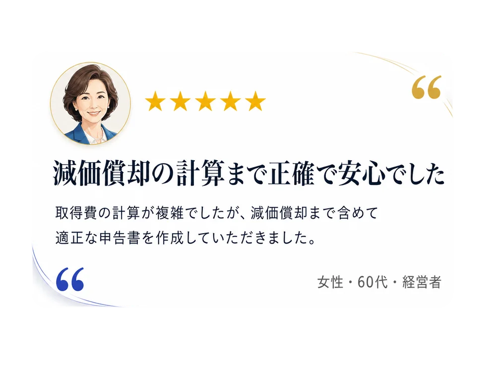お客様の声：減価償却の計算まで正確で安心でした。取得費の計算が複雑でしたが、減価償却まで含めて適正な申告書を作成していただきました。（女性・60代・経営者）